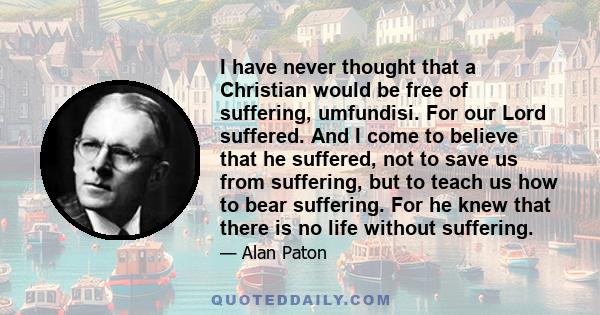 I have never thought that a Christian would be free of suffering, umfundisi. For our Lord suffered. And I come to believe that he suffered, not to save us from suffering, but to teach us how to bear suffering. For he