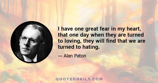 I have one great fear in my heart, that one day when they are turned to loving, they will find that we are turned to hating.