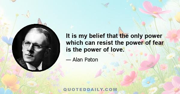 It is my belief that the only power which can resist the power of fear is the power of love.