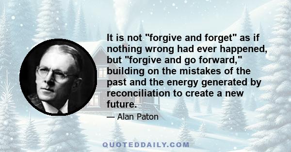 It is not forgive and forget as if nothing wrong had ever happened, but forgive and go forward, building on the mistakes of the past and the energy generated by reconciliation to create a new future.