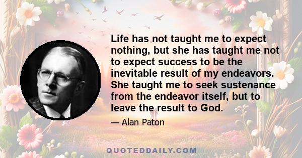 Life has not taught me to expect nothing, but she has taught me not to expect success to be the inevitable result of my endeavors. She taught me to seek sustenance from the endeavor itself, but to leave the result to