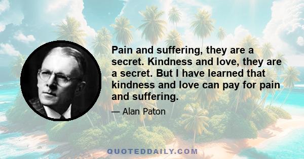 Pain and suffering, they are a secret. Kindness and love, they are a secret. But I have learned that kindness and love can pay for pain and suffering.