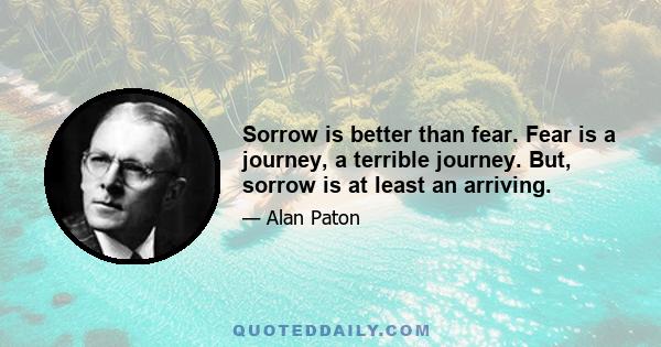 Sorrow is better than fear. Fear is a journey, a terrible journey. But, sorrow is at least an arriving.