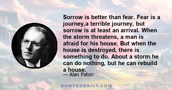 Sorrow is better than fear. Fear is a journey,a terrible journey, but sorrow is at least an arrival. When the storm threatens, a man is afraid for his house. But when the house is destroyed, there is something to do.