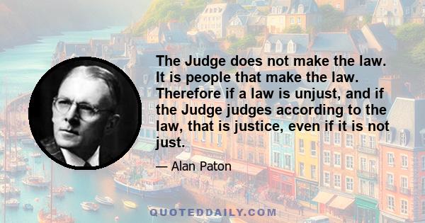 The Judge does not make the law. It is people that make the law. Therefore if a law is unjust, and if the Judge judges according to the law, that is justice, even if it is not just.