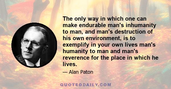 The only way in which one can make endurable man's inhumanity to man, and man's destruction of his own environment, is to exemplify in your own lives man's humanity to man and man's reverence for the place in which he