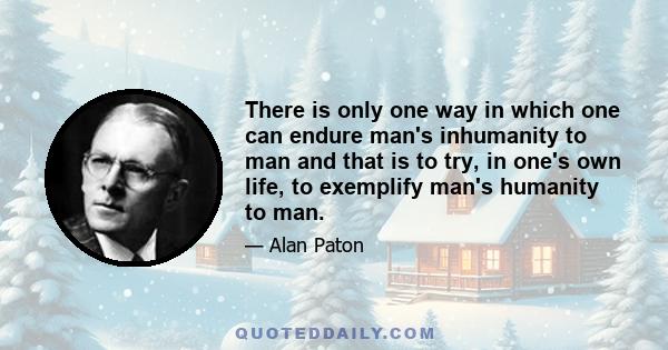 There is only one way in which one can endure man's inhumanity to man and that is to try, in one's own life, to exemplify man's humanity to man.