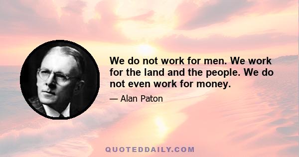 We do not work for men. We work for the land and the people. We do not even work for money.