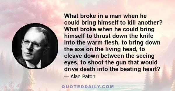 What broke in a man when he could bring himself to kill another? What broke when he could bring himself to thrust down the knife into the warm flesh, to bring down the axe on the living head, to cleave down between the