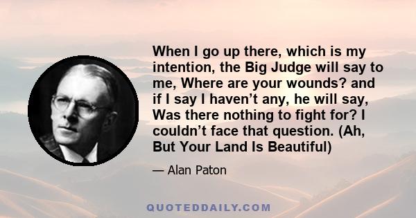 When I go up there, which is my intention, the Big Judge will say to me, Where are your wounds? and if I say I haven’t any, he will say, Was there nothing to fight for? I couldn’t face that question. (Ah, But Your Land