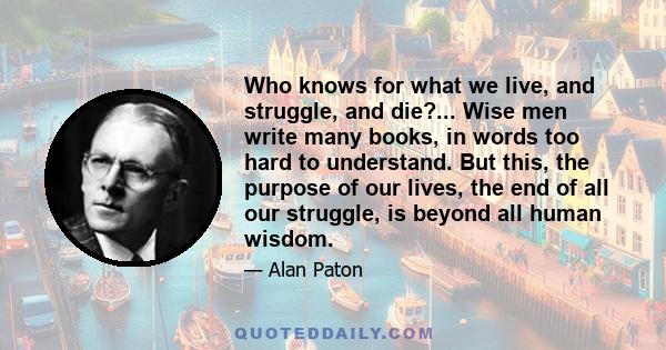 Who knows for what we live, and struggle, and die?... Wise men write many books, in words too hard to understand. But this, the purpose of our lives, the end of all our struggle, is beyond all human wisdom.