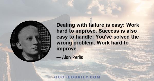 Dealing with failure is easy: Work hard to improve. Success is also easy to handle: You've solved the wrong problem. Work hard to improve.