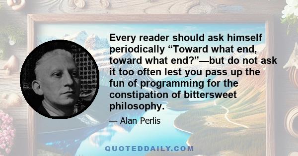 Every reader should ask himself periodically “Toward what end, toward what end?”—but do not ask it too often lest you pass up the fun of programming for the constipation of bittersweet philosophy.