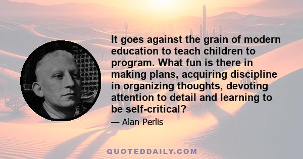 It goes against the grain of modern education to teach children to program. What fun is there in making plans, acquiring discipline in organizing thoughts, devoting attention to detail and learning to be self-critical?