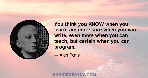 You think you KNOW when you learn, are more sure when you can write, even more when you can teach, but certain when you can program.