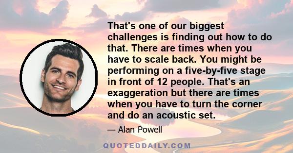 That's one of our biggest challenges is finding out how to do that. There are times when you have to scale back. You might be performing on a five-by-five stage in front of 12 people. That's an exaggeration but there