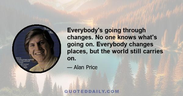 Everybody's going through changes. No one knows what's going on. Everybody changes places, but the world still carries on.