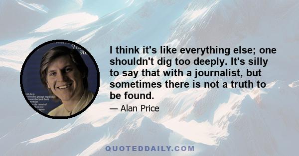 I think it's like everything else; one shouldn't dig too deeply. It's silly to say that with a journalist, but sometimes there is not a truth to be found.