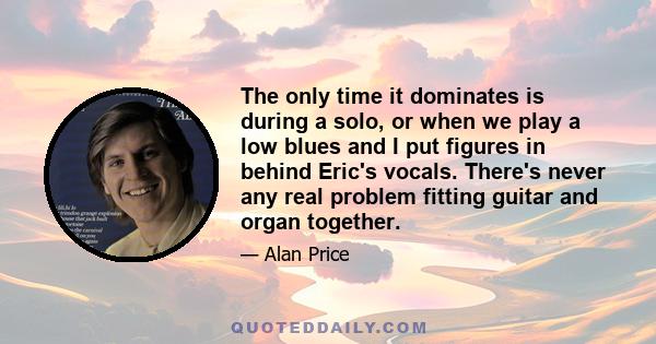 The only time it dominates is during a solo, or when we play a low blues and I put figures in behind Eric's vocals. There's never any real problem fitting guitar and organ together.