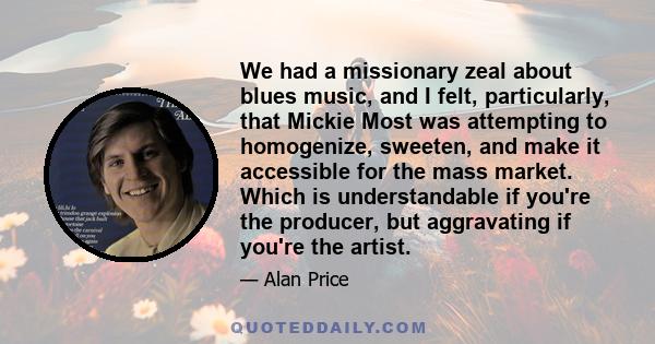 We had a missionary zeal about blues music, and I felt, particularly, that Mickie Most was attempting to homogenize, sweeten, and make it accessible for the mass market. Which is understandable if you're the producer,