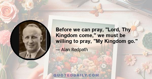 Before we can pray, Lord, Thy Kingdom come, we must be willing to pray, My Kingdom go.