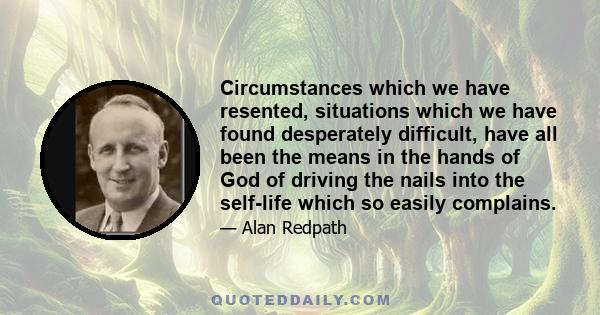 Circumstances which we have resented, situations which we have found desperately difficult, have all been the means in the hands of God of driving the nails into the self-life which so easily complains.