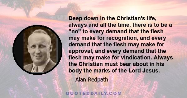 Deep down in the Christian's life, always and all the time, there is to be a no to every demand that the flesh may make for recognition, and every demand that the flesh may make for approval, and every demand that the