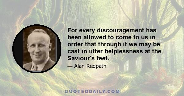 For every discouragement has been allowed to come to us in order that through it we may be cast in utter helplessness at the Saviour's feet.