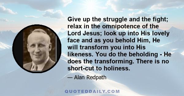 Give up the struggle and the fight; relax in the omnipotence of the Lord Jesus; look up into His lovely face and as you behold Him, He will transform you into His likeness. You do the beholding - He does the