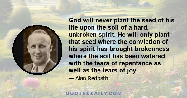 God will never plant the seed of his life upon the soil of a hard, unbroken spirit. He will only plant that seed where the conviction of his spirit has brought brokenness, where the soil has been watered with the tears