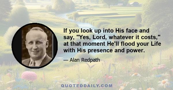 If you look up into His face and say, Yes, Lord, whatever it costs, at that moment He'll flood your Life with His presence and power.