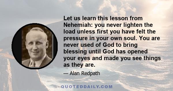 Let us learn this lesson from Nehemiah: you never lighten the load unless first you have felt the pressure in your own soul. You are never used of God to bring blessing until God has opened your eyes and made you see