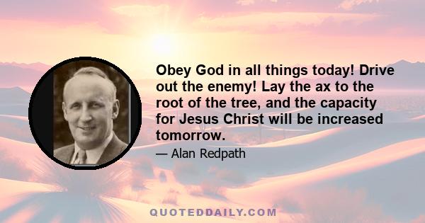 Obey God in all things today! Drive out the enemy! Lay the ax to the root of the tree, and the capacity for Jesus Christ will be increased tomorrow.