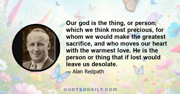 Our god is the thing, or person, which we think most precious, for whom we would make the greatest sacrifice, and who moves our heart with the warmest love. He is the person or thing that if lost would leave us desolate.