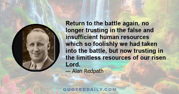 Return to the battle again, no longer trusting in the false and insufficient human resources which so foolishly we had taken into the battle, but now trusting in the limitless resources of our risen Lord.