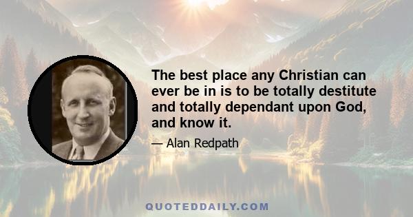 The best place any Christian can ever be in is to be totally destitute and totally dependant upon God, and know it.