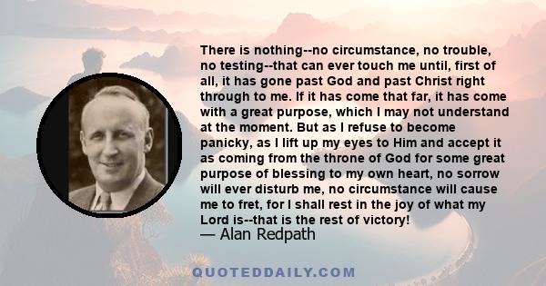 There is nothing--no circumstance, no trouble, no testing--that can ever touch me until, first of all, it has gone past God and past Christ right through to me. If it has come that far, it has come with a great purpose, 