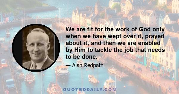 We are fit for the work of God only when we have wept over it, prayed about it, and then we are enabled by Him to tackle the job that needs to be done.