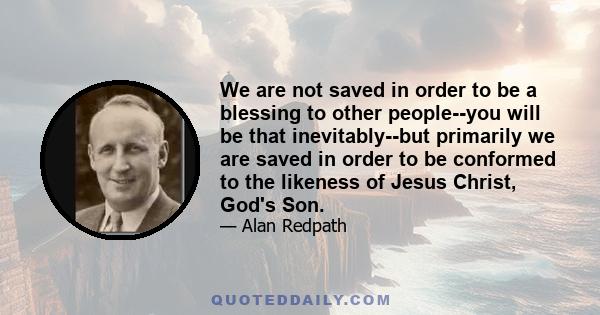 We are not saved in order to be a blessing to other people--you will be that inevitably--but primarily we are saved in order to be conformed to the likeness of Jesus Christ, God's Son.