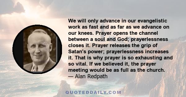 We will only advance in our evangelistic work as fast and as far as we advance on our knees. Prayer opens the channel between a soul and God; prayerlessness closes it. Prayer releases the grip of Satan's power;