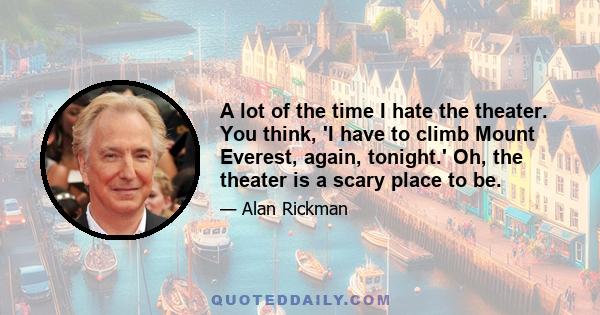 A lot of the time I hate the theater. You think, 'I have to climb Mount Everest, again, tonight.' Oh, the theater is a scary place to be.