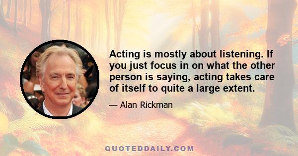 Acting is mostly about listening. If you just focus in on what the other person is saying, acting takes care of itself to quite a large extent.