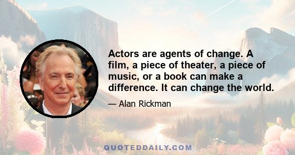 Actors are agents of change. A film, a piece of theater, a piece of music, or a book can make a difference. It can change the world.