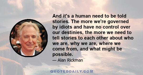 And it's a human need to be told stories. The more we're governed by idiots and have no control over our destinies, the more we need to tell stories to each other about who we are, why we are, where we come from, and