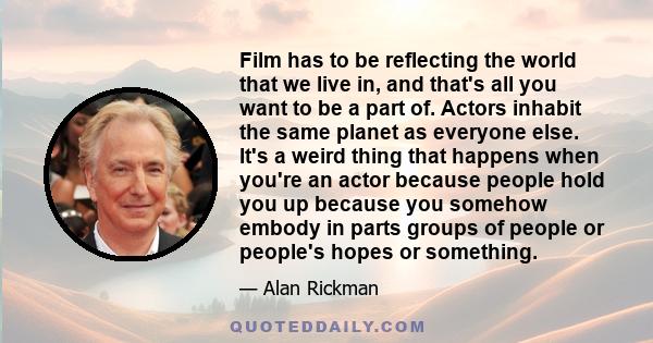 Film has to be reflecting the world that we live in, and that's all you want to be a part of. Actors inhabit the same planet as everyone else. It's a weird thing that happens when you're an actor because people hold you 