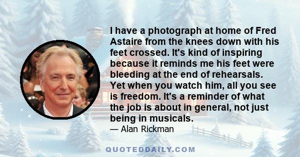 I have a photograph at home of Fred Astaire from the knees down with his feet crossed. It's kind of inspiring because it reminds me his feet were bleeding at the end of rehearsals. Yet when you watch him, all you see is 