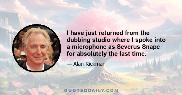 I have just returned from the dubbing studio where I spoke into a microphone as Severus Snape for absolutely the last time.