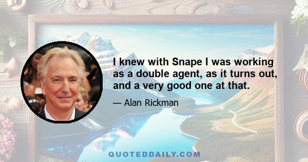 I knew with Snape I was working as a double agent, as it turns out, and a very good one at that.