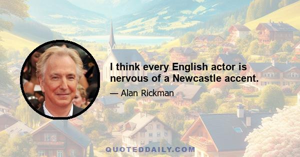 I think every English actor is nervous of a Newcastle accent.