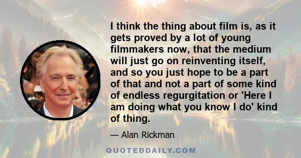 I think the thing about film is, as it gets proved by a lot of young filmmakers now, that the medium will just go on reinventing itself, and so you just hope to be a part of that and not a part of some kind of endless